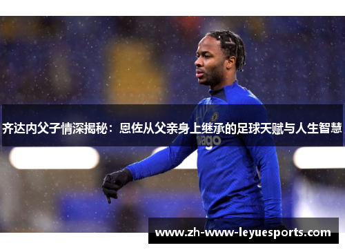 齐达内父子情深揭秘：恩佐从父亲身上继承的足球天赋与人生智慧