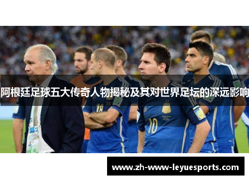 阿根廷足球五大传奇人物揭秘及其对世界足坛的深远影响