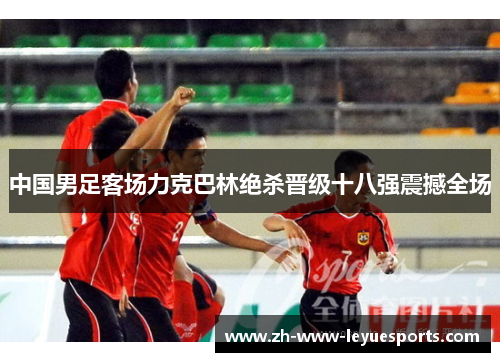 中国男足客场力克巴林绝杀晋级十八强震撼全场