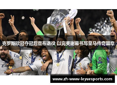 克罗斯欧冠夺冠后宣布退役 以完美谢幕书写皇马传奇篇章
