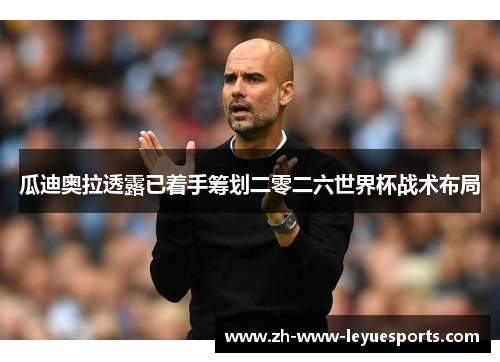 瓜迪奥拉透露已着手筹划二零二六世界杯战术布局 瓜迪奥拉透露已着手筹划二零二六世界杯战术布局