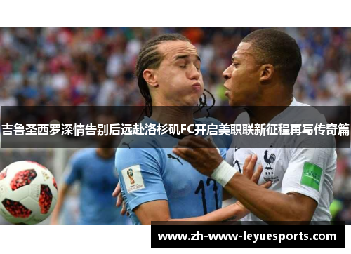 吉鲁圣西罗深情告别后远赴洛杉矶FC开启美职联新征程再写传奇篇